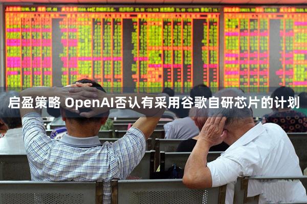 启盈策略 OpenAI否认有采用谷歌自研芯片的计划