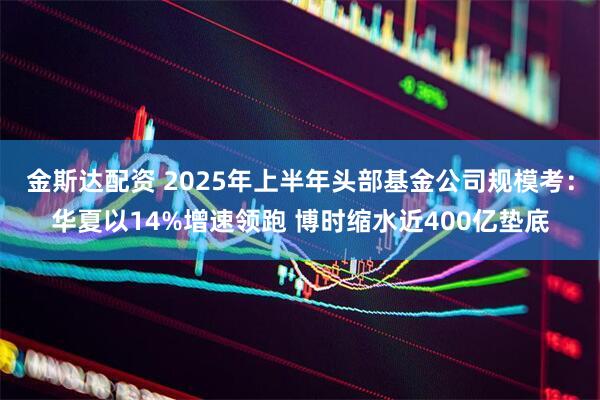 金斯达配资 2025年上半年头部基金公司规模考：华夏以14%增速领跑 博时缩水近400亿垫底