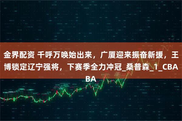 金界配资 千呼万唤始出来，广厦迎来振奋新援，王博锁定辽宁强将，下赛季全力冲冠_桑普森_1_CBA