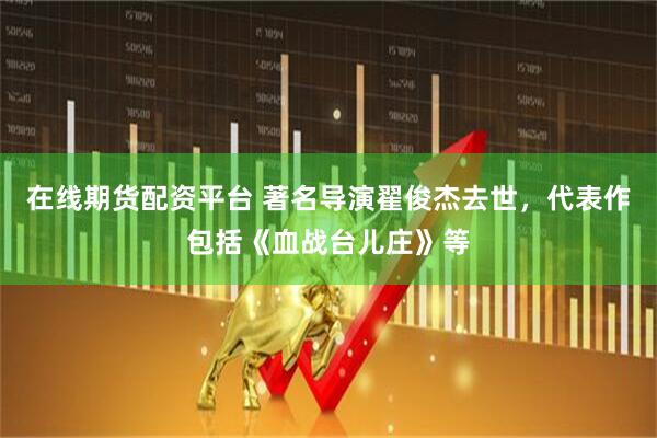 在线期货配资平台 著名导演翟俊杰去世，代表作包括《血战台儿庄》等