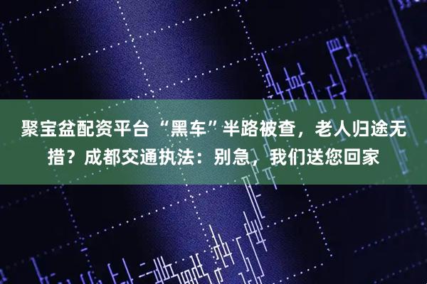 聚宝盆配资平台 “黑车”半路被查，老人归途无措？成都交通执法：别急，我们送您回家