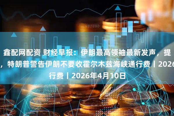 鑫配网配资 财经早报：伊朗最高领袖最新发声，提出三点主张，特朗普警告伊朗不要收霍尔木兹海峡通行费丨2026年4月10日