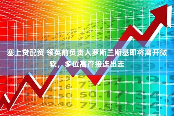 塞上贷配资 领英前负责人罗斯兰斯基即将离开微软，多位高管接连出走